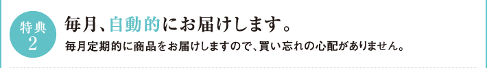 特典2　毎月、自動的にお届けします。毎月定期的に商品お届けしますので、買い忘れの心配がありません。