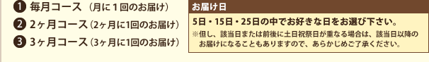 1．毎月コース（月に1回のお届け）2.2ヶ月コース（2ヶ月に1回のお届け）3.3ヶ月コース（3ヶ月に1回のお届け）　お届け日　5日・15日・25日の中でお好きな日をお選び下さい。　※但し、該当日または前後に土日祝祭日が重なる場合は、該当日以降のお届けになることもありますので、あらかじめご了承ください。