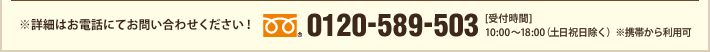 ※詳細はお電話にてお問い合わせください！　0120-589-503　[受付時間] 10:00～18:00（土日祝日除く）※携帯から利用可