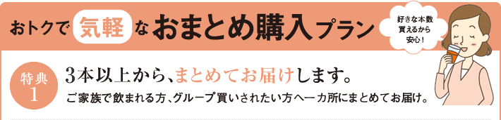 おトクで気軽なおまとめ購入プラン　特典1　2本以上から、まとめてお届けします。ご家族で飲まれる方、グループ買いされたい方へ一か所にまとめてお届け。