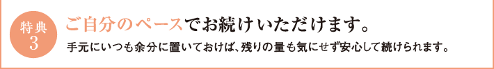 特典3　ご自分のペースでお続けいただけます。手元にいつも余分に置いておけば、残りの量も気にせず安心して続けられます。