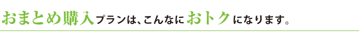 おまとめ購入プランは、こんなにおトクになります。