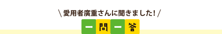 愛用者廣重さんに聞きました！一問一答