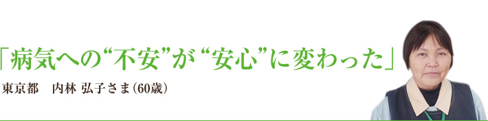 「病気への“不安”が“安心”に変わった」　東京都　内林 弘子さま（60歳）